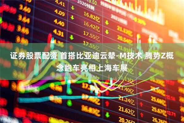 证券股票配资 首搭比亚迪云辇-M技术 腾势Z概念跑车亮相上海车展
