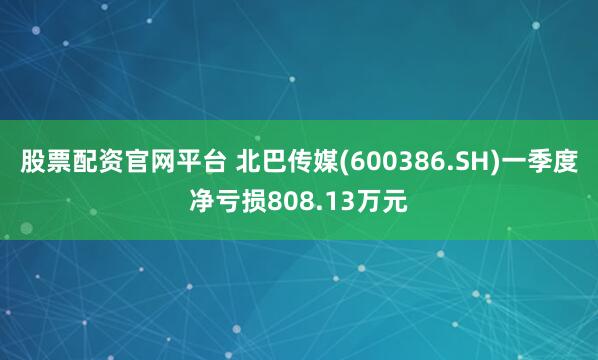 股票配资官网平台 北巴传媒(600386.SH)一季度净亏损808.13万元