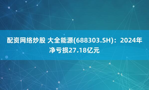 配资网络炒股 大全能源(688303.SH)：2024年净亏损27.18亿元