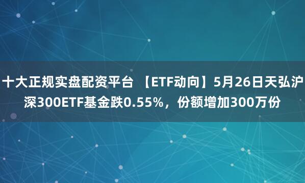 十大正规实盘配资平台 【ETF动向】5月26日天弘沪深300ETF基金跌0.55%，份额增加300万份
