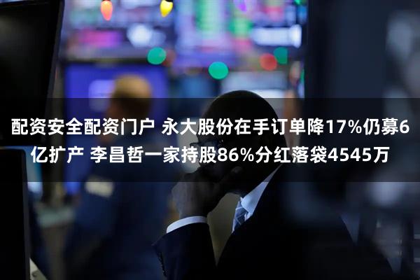 配资安全配资门户 永大股份在手订单降17%仍募6亿扩产 李昌哲一家持股86%分红落袋4545万