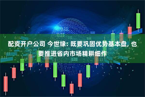 配资开户公司 今世缘: 既要巩固优势基本盘, 也要推进省内市场精耕细作