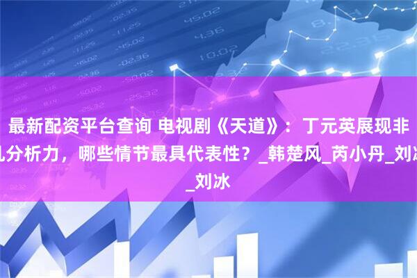 最新配资平台查询 电视剧《天道》：丁元英展现非凡分析力，哪些情节最具代表性？_韩楚风_芮小丹_刘冰