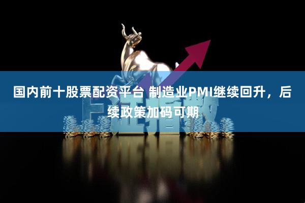 国内前十股票配资平台 制造业PMI继续回升，后续政策加码可期