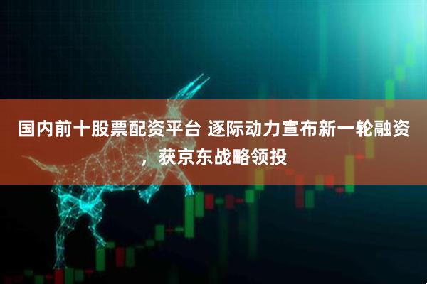 国内前十股票配资平台 逐际动力宣布新一轮融资，获京东战略领投