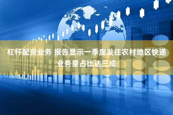 杠杆配资业务 报告显示一季度发往农村地区快递业务量占比达三成