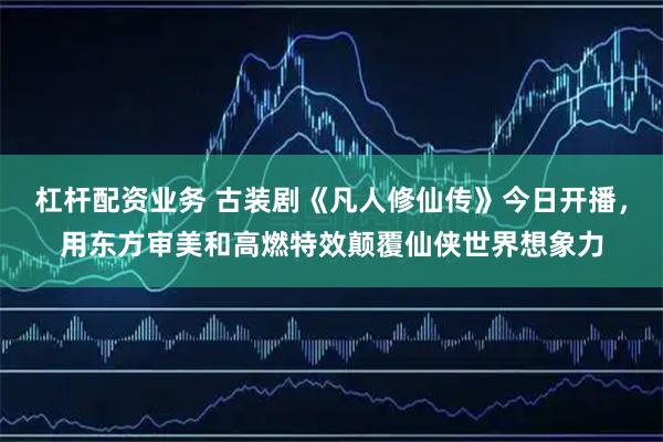 杠杆配资业务 古装剧《凡人修仙传》今日开播，用东方审美和高燃特效颠覆仙侠世界想象力