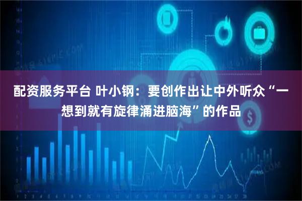 配资服务平台 叶小钢：要创作出让中外听众“一想到就有旋律涌进脑海”的作品