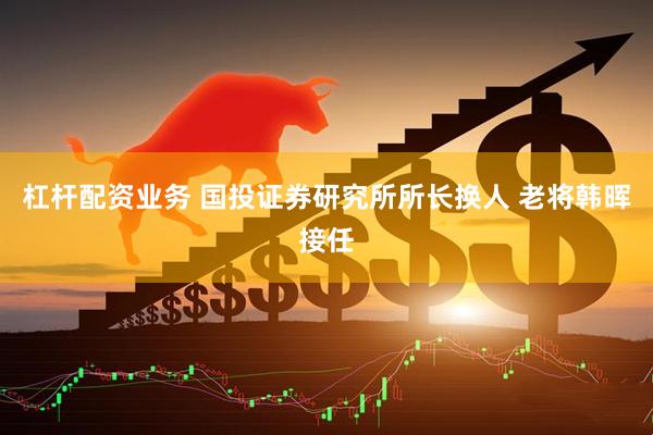 杠杆配资业务 国投证券研究所所长换人 老将韩晖接任