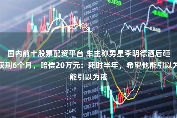 国内前十股票配资平台 车主称男星李明德酒后砸车获刑6个月，赔偿20万元：耗时半年，希望他能引以为戒