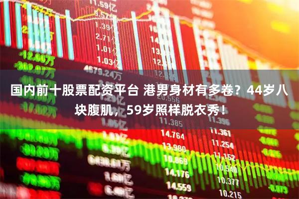 国内前十股票配资平台 港男身材有多卷？44岁八块腹肌，59岁照样脱衣秀！