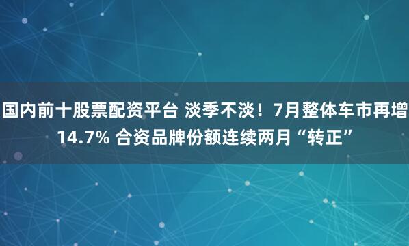 国内前十股票配资平台 淡季不淡！7月整体车市再增14.7% 合资品牌份额连续两月“转正”