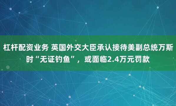 杠杆配资业务 英国外交大臣承认接待美副总统万斯时“无证钓鱼”，或面临2.4万元罚款