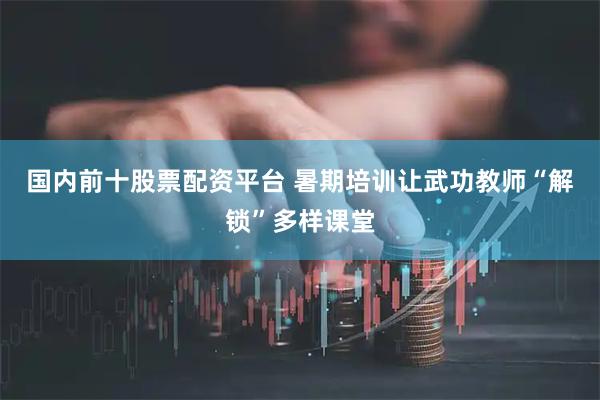 国内前十股票配资平台 暑期培训让武功教师“解锁”多样课堂