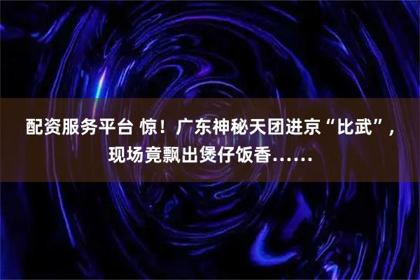 配资服务平台 惊！广东神秘天团进京“比武”，现场竟飘出煲仔饭香……