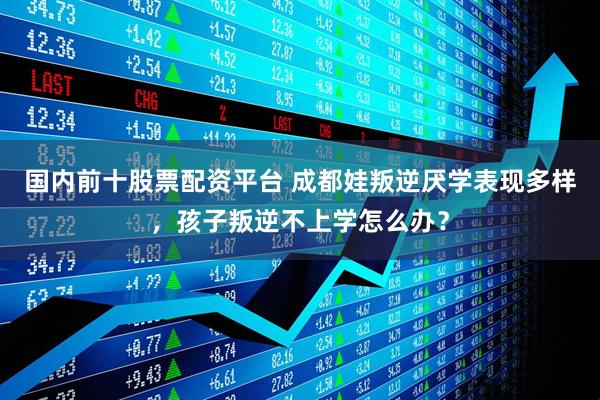 国内前十股票配资平台 成都娃叛逆厌学表现多样，孩子叛逆不上学怎么办？