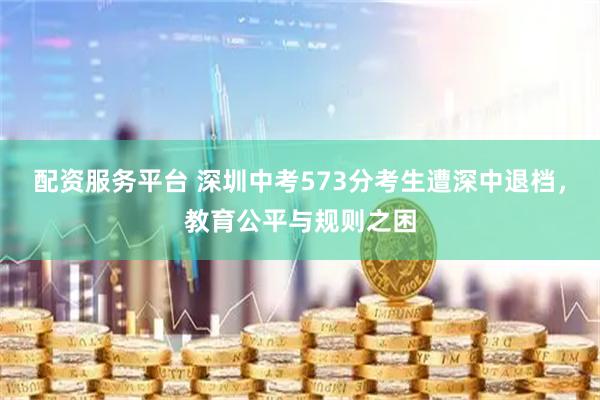 配资服务平台 深圳中考573分考生遭深中退档，教育公平与规则之困