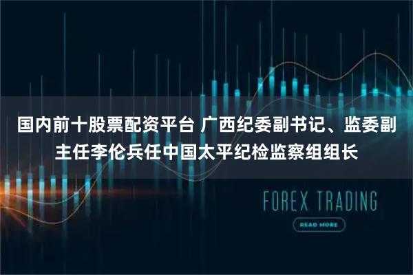 国内前十股票配资平台 广西纪委副书记、监委副主任李伦兵任中国太平纪检监察组组长