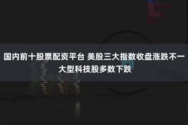 国内前十股票配资平台 美股三大指数收盘涨跌不一 大型科技股多数下跌