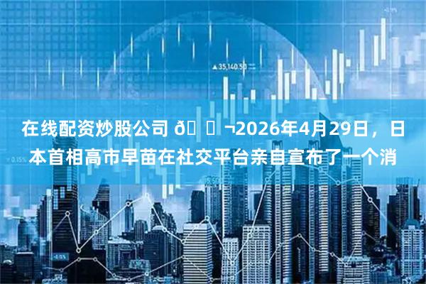 在线配资炒股公司 🌬2026年4月29日，日本首相高市早苗在社交平台亲自宣布了一个消