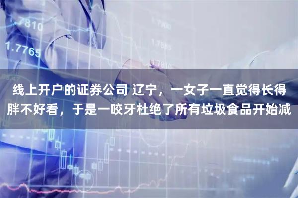 线上开户的证券公司 辽宁，一女子一直觉得长得胖不好看，于是一咬牙杜绝了所有垃圾食品开始减