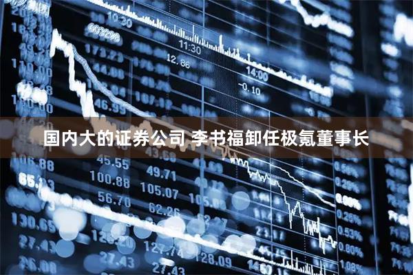 国内大的证券公司 李书福卸任极氪董事长