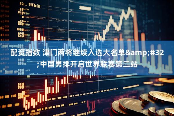 配资指数 津门两将继续入选大名单 中国男排开启世界联赛第二站