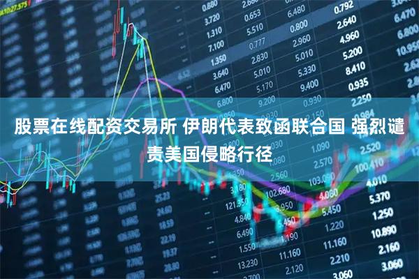 股票在线配资交易所 伊朗代表致函联合国 强烈谴责美国侵略行径