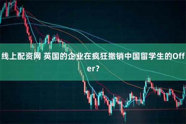 线上配资网 英国的企业在疯狂撤销中国留学生的Offer？