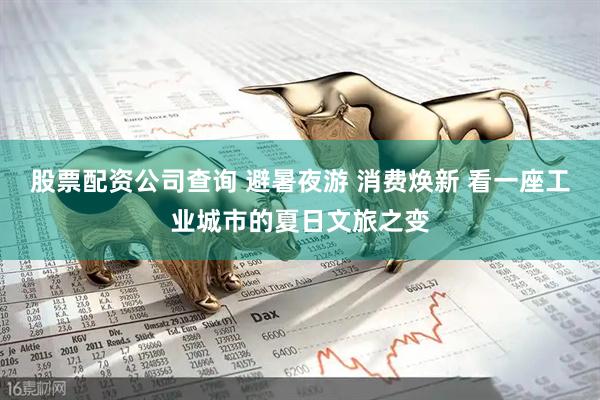股票配资公司查询 避暑夜游 消费焕新 看一座工业城市的夏日文旅之变
