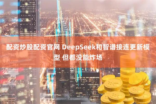 配资炒股配资官网 DeepSeek和智谱接连更新模型 但都没能炸场