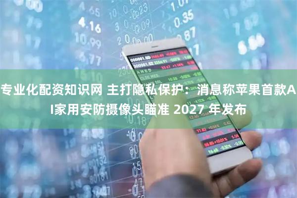 专业化配资知识网 主打隐私保护：消息称苹果首款AI家用安防摄像头瞄准 2027 年发布
