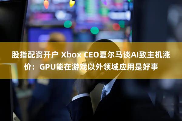 股指配资开户 Xbox CEO夏尔马谈AI致主机涨价：GPU能在游戏以外领域应用是好事