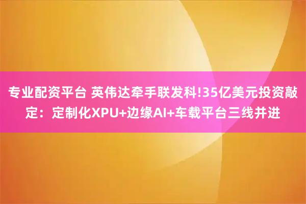 专业配资平台 英伟达牵手联发科!35亿美元投资敲定：定制化XPU+边缘AI+车载平台三线并进