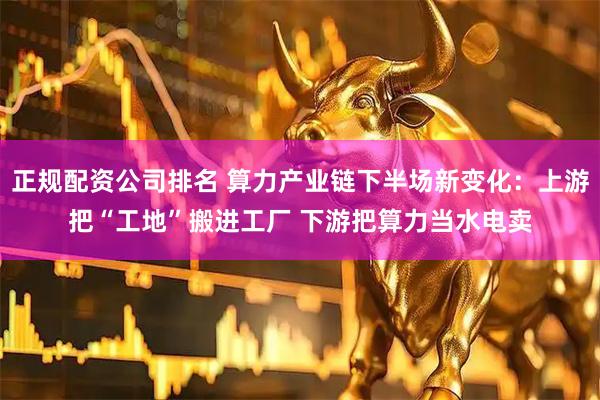 正规配资公司排名 算力产业链下半场新变化：上游把“工地”搬进工厂 下游把算力当水电卖