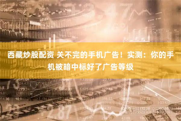 西藏炒股配资 关不完的手机广告！实测：你的手机被暗中标好了广告等级