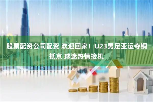 股票配资公司配资 欢迎回家！U23男足亚运夺铜抵京 球迷热情接机