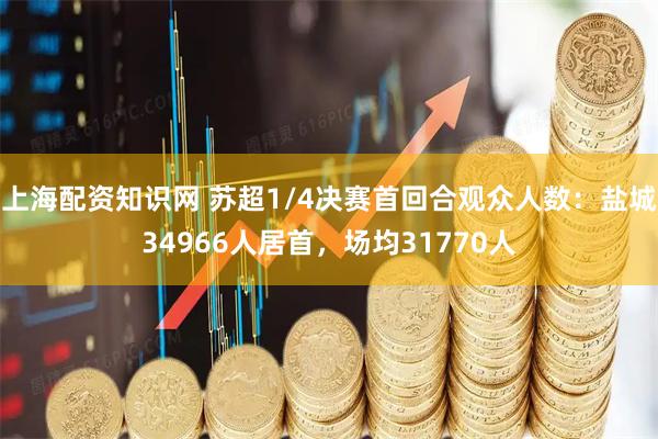 上海配资知识网 苏超1/4决赛首回合观众人数：盐城34966人居首，场均31770人
